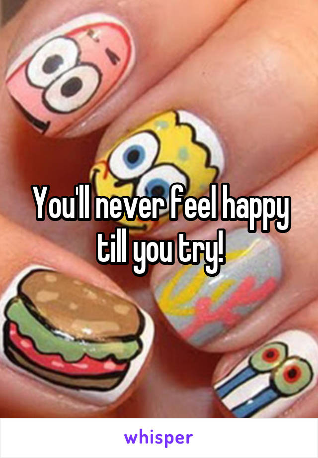 You'll never feel happy till you try!