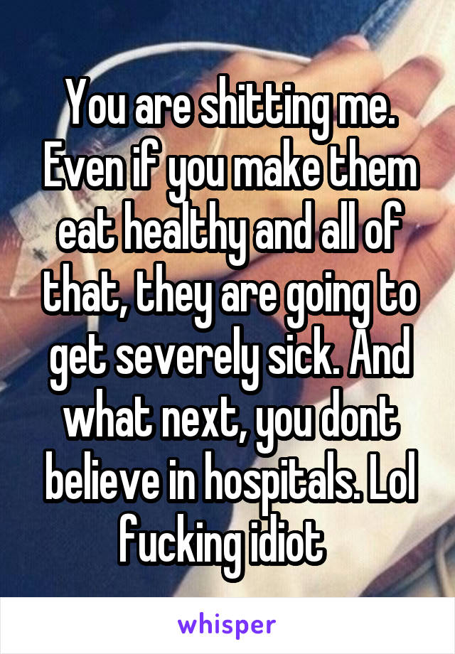 You are shitting me. Even if you make them eat healthy and all of that, they are going to get severely sick. And what next, you dont believe in hospitals. Lol fucking idiot  