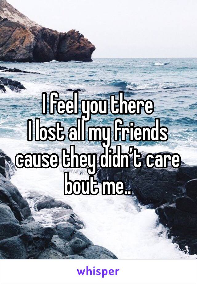 I feel you there 
I lost all my friends cause they didn’t care bout me..