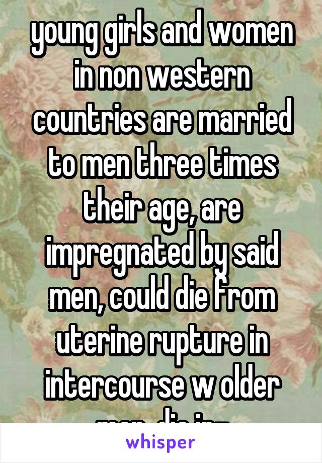 young girls and women in non western countries are married to men three times their age, are impregnated by said men, could die from uterine rupture in intercourse w older men, die in-