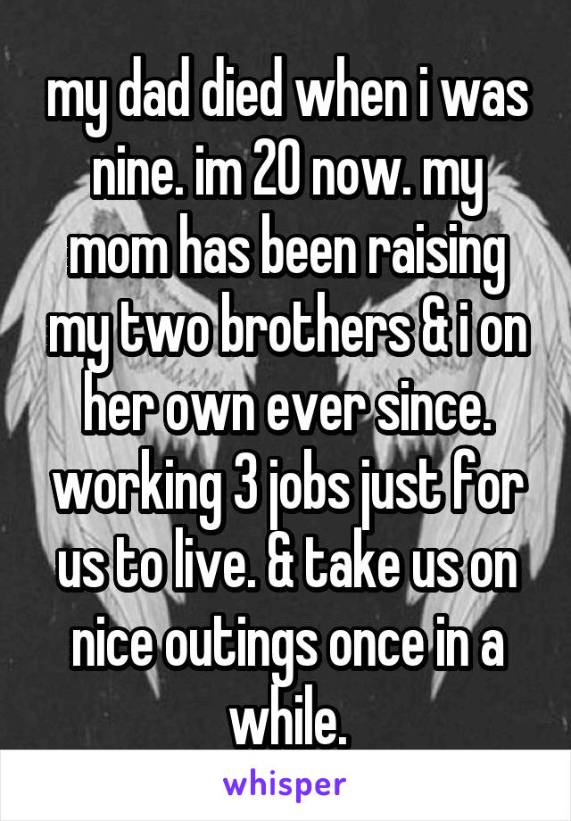 my dad died when i was nine. im 20 now. my mom has been raising my two brothers & i on her own ever since. working 3 jobs just for us to live. & take us on nice outings once in a while.
