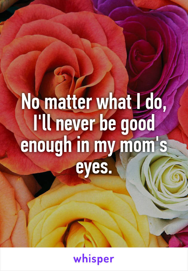 No matter what I do, I'll never be good enough in my mom's eyes.