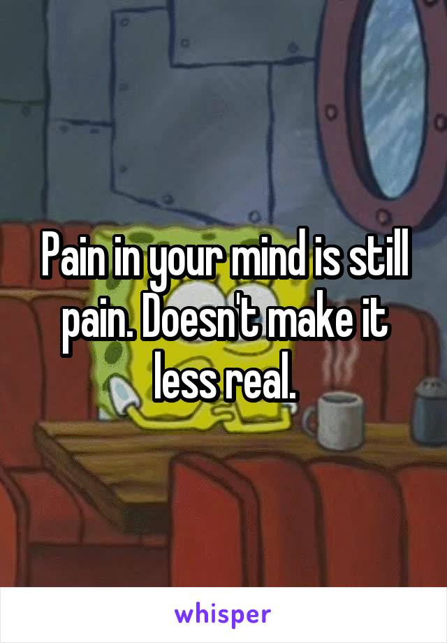 Pain in your mind is still pain. Doesn't make it less real.