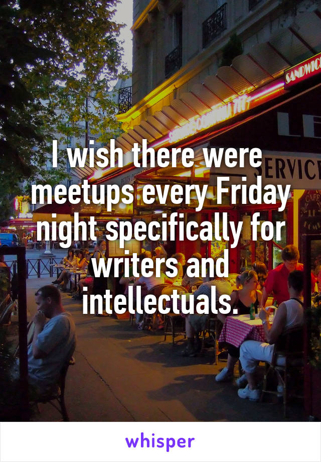 I wish there were  meetups every Friday night specifically for writers and intellectuals.