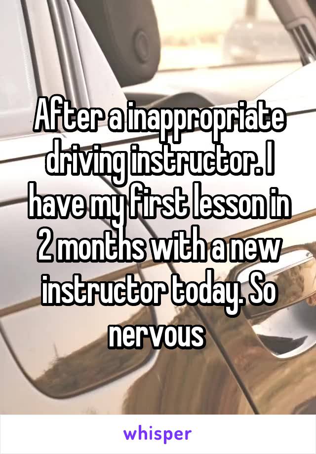 After a inappropriate driving instructor. I have my first lesson in 2 months with a new instructor today. So nervous 