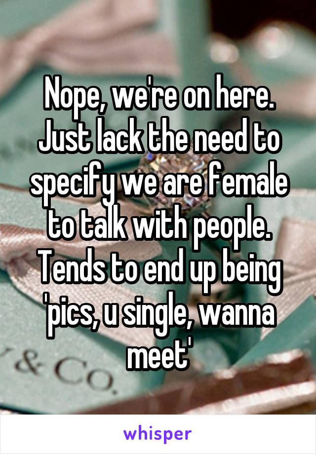 Nope, we're on here. Just lack the need to specify we are female to talk with people.
Tends to end up being 'pics, u single, wanna meet'