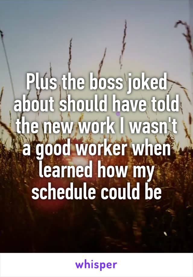 Plus the boss joked about should have told the new work I wasn't a good worker when learned how my schedule could be