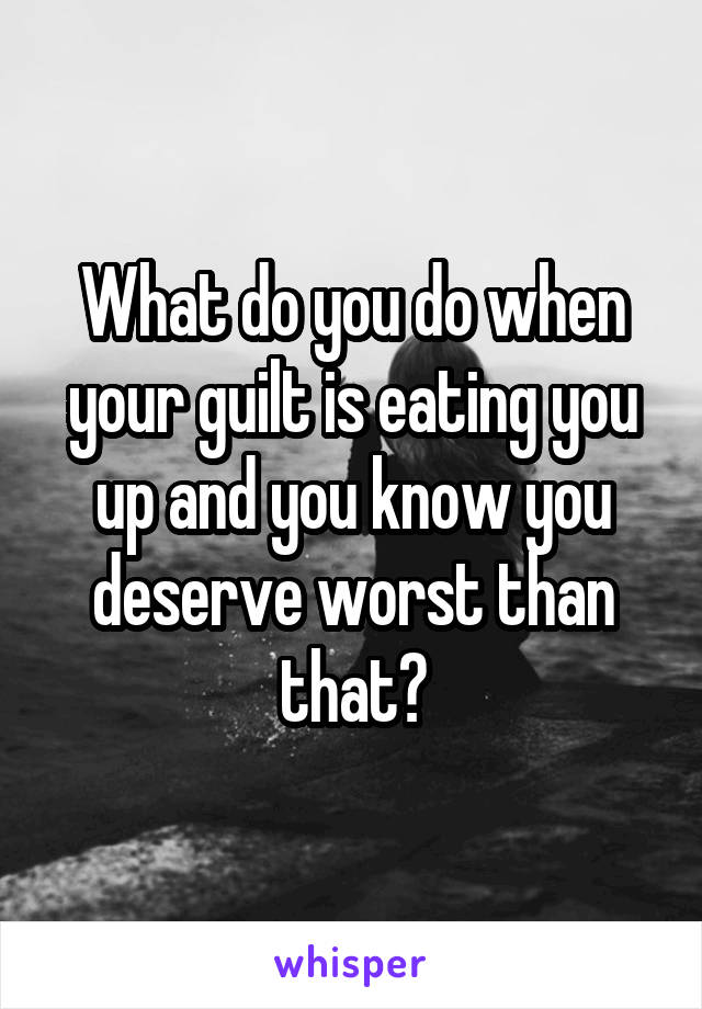 What do you do when your guilt is eating you up and you know you deserve worst than that?