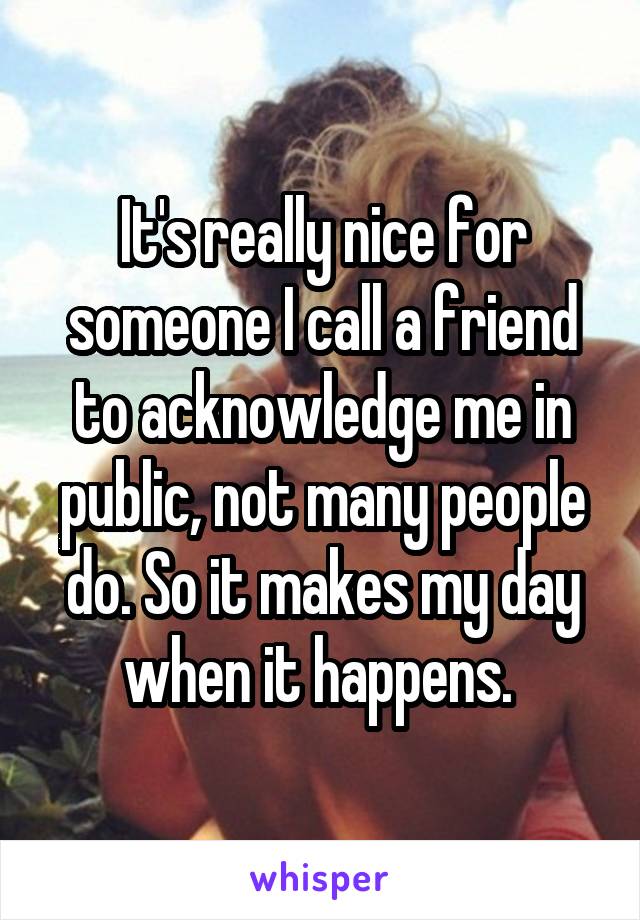 It's really nice for someone I call a friend to acknowledge me in public, not many people do. So it makes my day when it happens. 