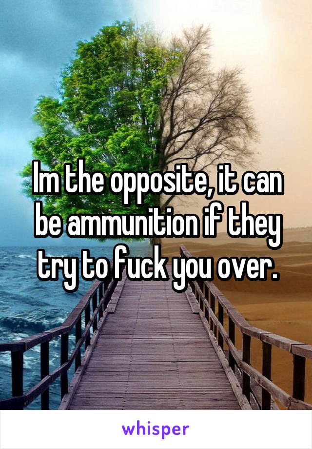 Im the opposite, it can be ammunition if they try to fuck you over.