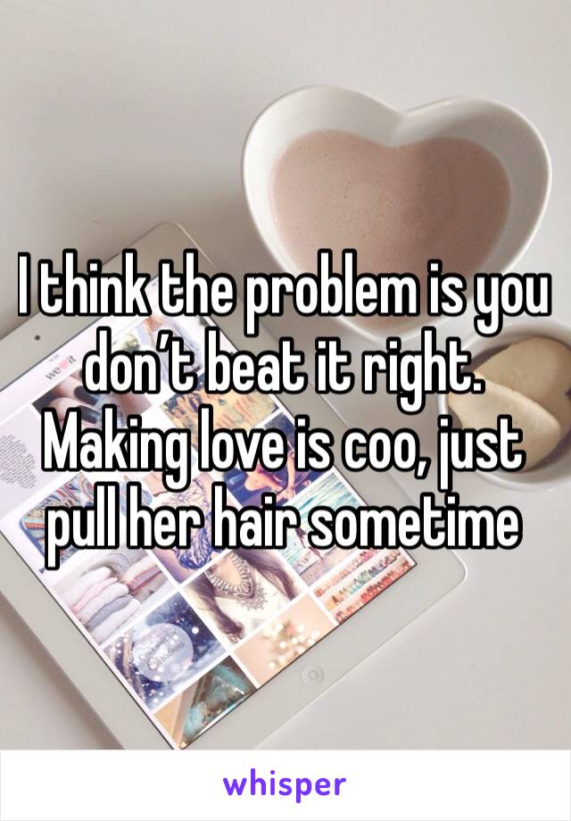 I think the problem is you don’t beat it right. Making love is coo, just pull her hair sometime