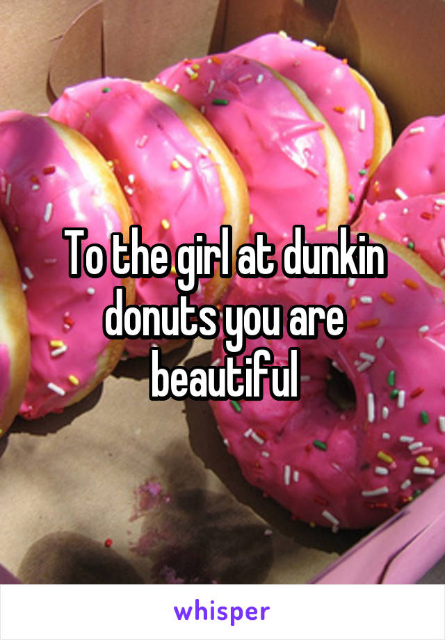 To the girl at dunkin donuts you are beautiful