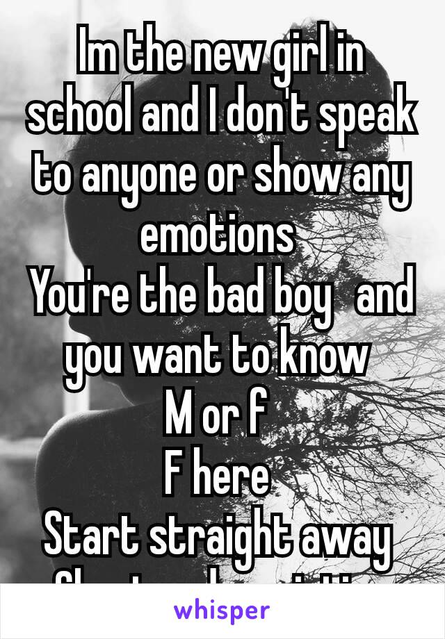 Im the new girl in school and I don't speak to anyone or show any emotions 
You're the bad boy  and you want to know 
M or f 
F here 
Start straight away 
Charter description