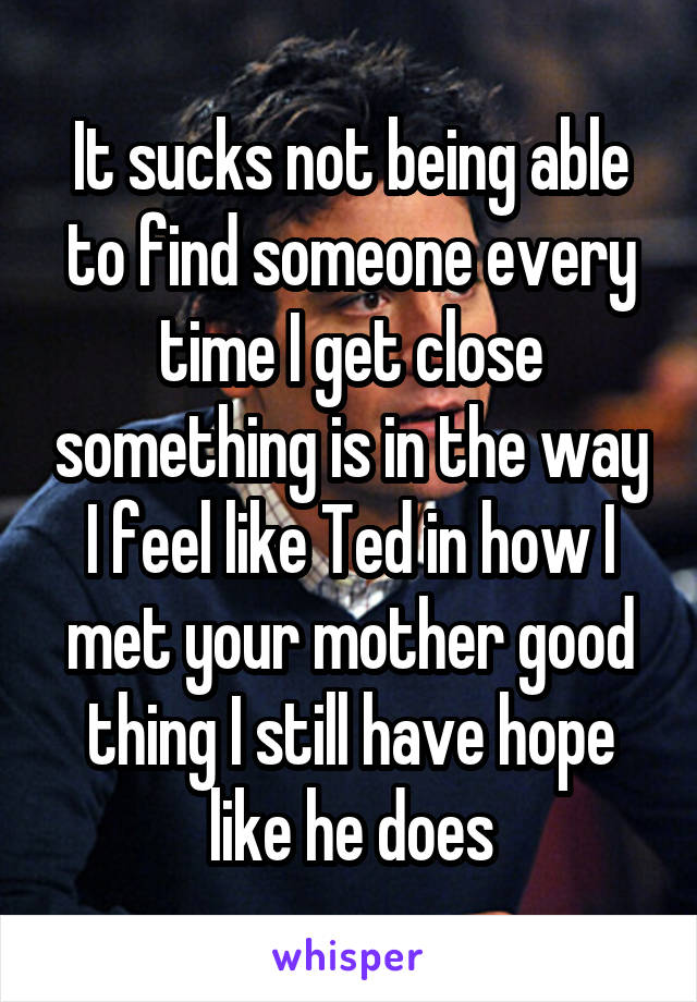 It sucks not being able to find someone every time I get close something is in the way I feel like Ted in how I met your mother good thing I still have hope like he does