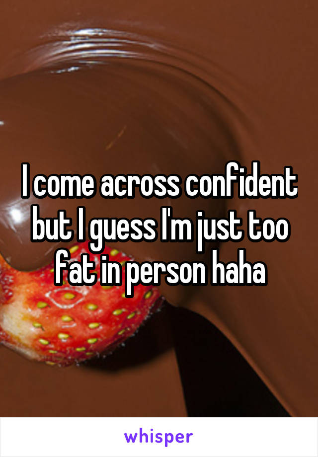 I come across confident but I guess I'm just too fat in person haha