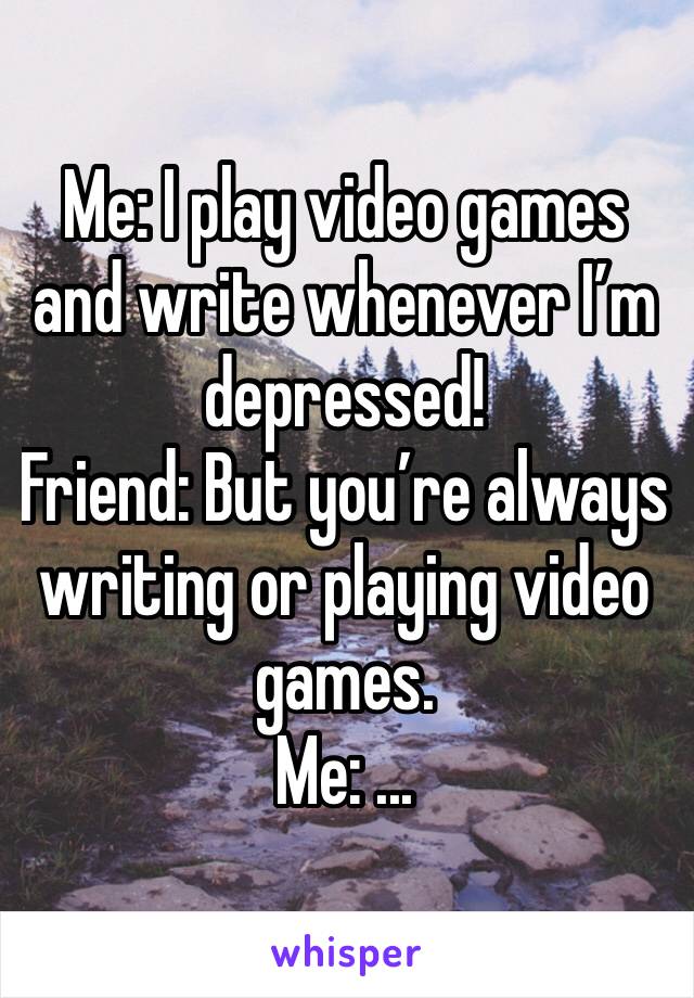 Me: I play video games and write whenever I’m depressed!
Friend: But you’re always writing or playing video games.
Me: ...