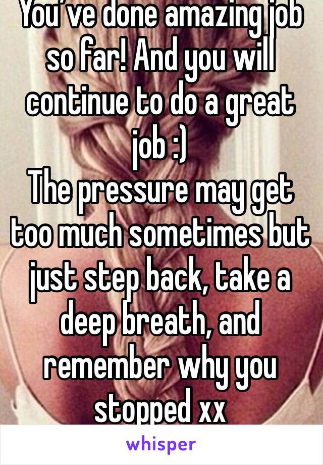 You’ve done amazing job so far! And you will continue to do a great job :) 
The pressure may get too much sometimes but just step back, take a deep breath, and remember why you stopped xx