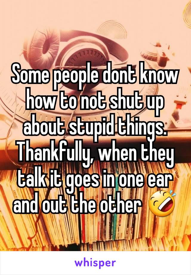 Some people dont know how to not shut up about stupid things. Thankfully, when they talk it goes in one ear and out the other 🤣