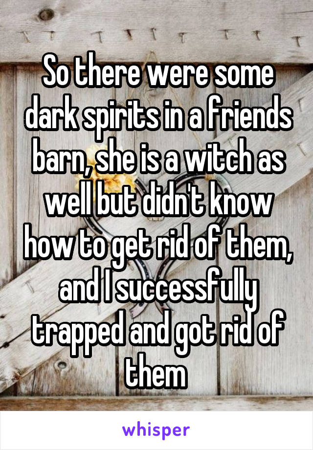 So there were some dark spirits in a friends barn, she is a witch as well but didn't know how to get rid of them, and I successfully trapped and got rid of them 