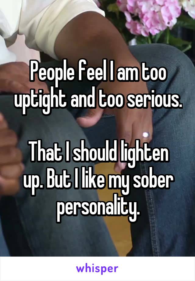 People feel I am too uptight and too serious.

That I should lighten up. But I like my sober personality.