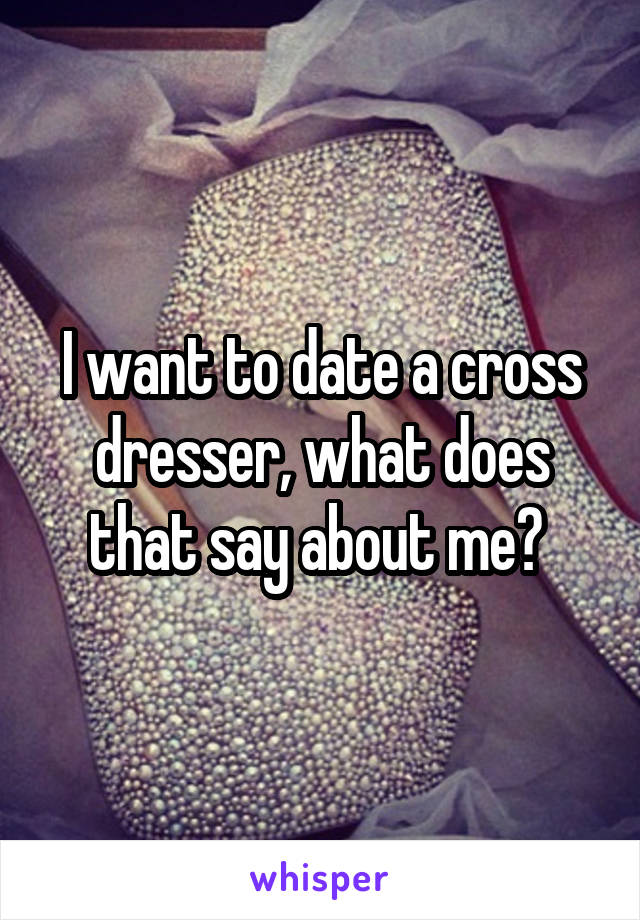 I want to date a cross dresser, what does that say about me? 