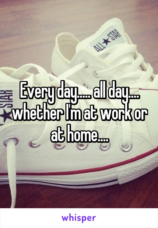 Every day..... all day.... whether I'm at work or at home....