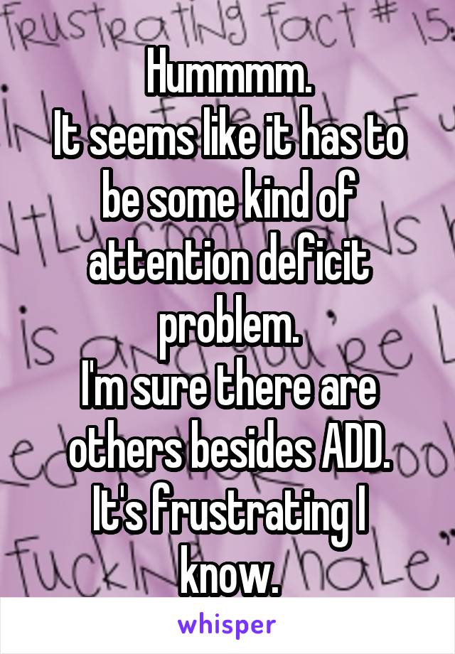 Hummmm.
It seems like it has to be some kind of attention deficit problem.
I'm sure there are others besides ADD.
It's frustrating I know.
