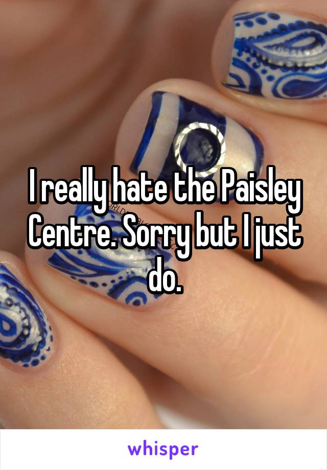 I really hate the Paisley Centre. Sorry but I just do.