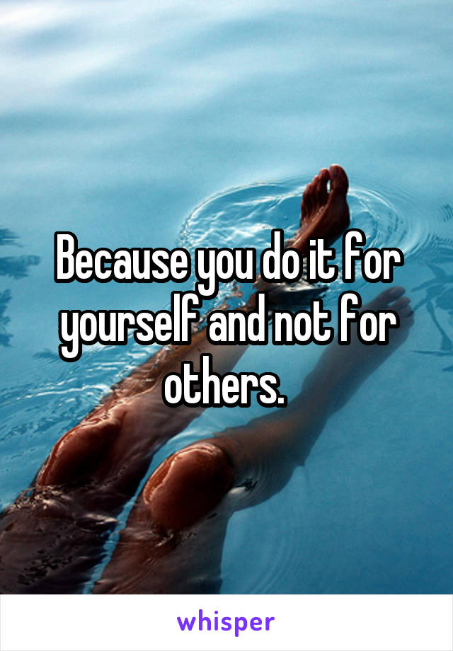 Because you do it for yourself and not for others. 