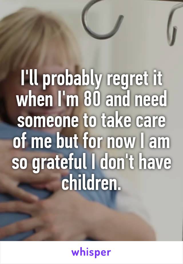 I'll probably regret it when I'm 80 and need someone to take care of me but for now I am so grateful I don't have children.