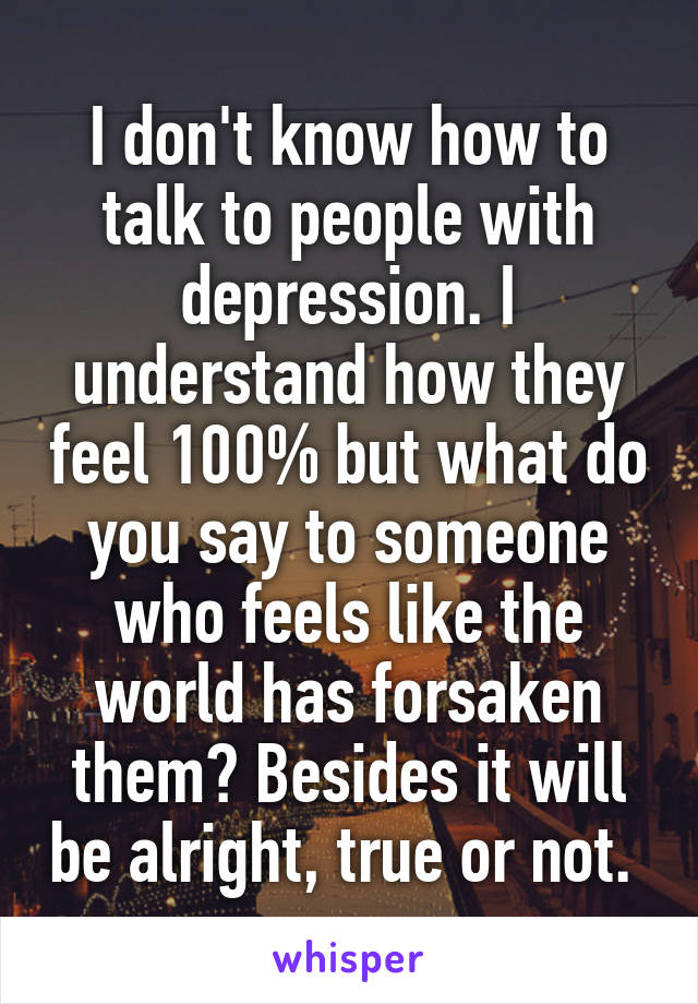 I don't know how to talk to people with depression. I understand how they feel 100% but what do you say to someone who feels like the world has forsaken them? Besides it will be alright, true or not. 