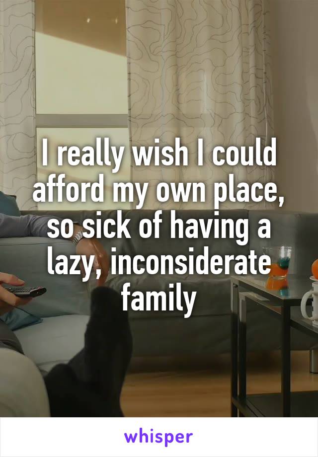 I really wish I could afford my own place, so sick of having a lazy, inconsiderate family