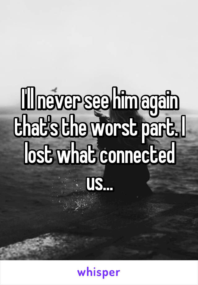 I'll never see him again that's the worst part. I lost what connected us...