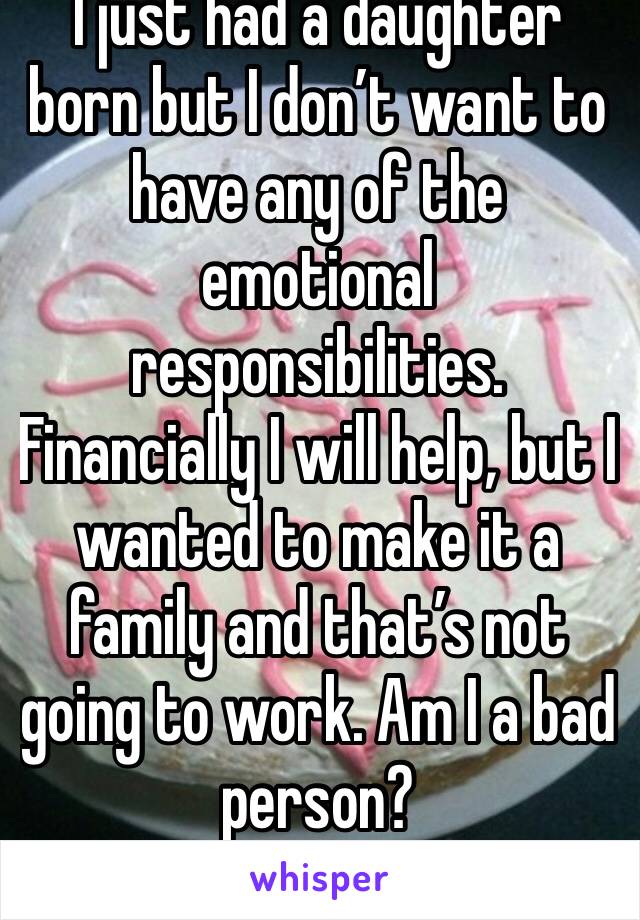 I just had a daughter born but I don’t want to have any of the emotional responsibilities. Financially I will help, but I wanted to make it a family and that’s not going to work. Am I a bad person?