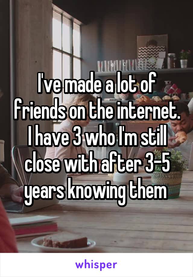 I've made a lot of friends on the internet. I have 3 who I'm still close with after 3-5 years knowing them 