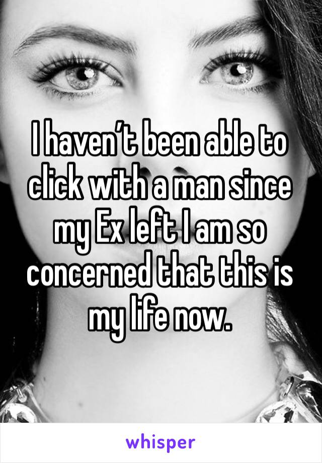 I haven’t been able to click with a man since my Ex left I am so concerned that this is my life now.