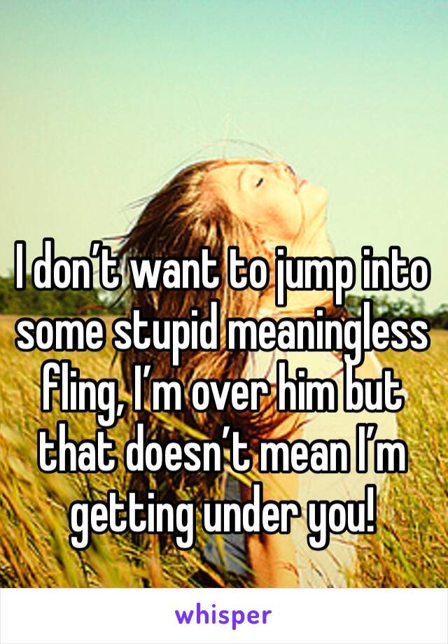 I don’t want to jump into some stupid meaningless fling, I’m over him but that doesn’t mean I’m getting under you!