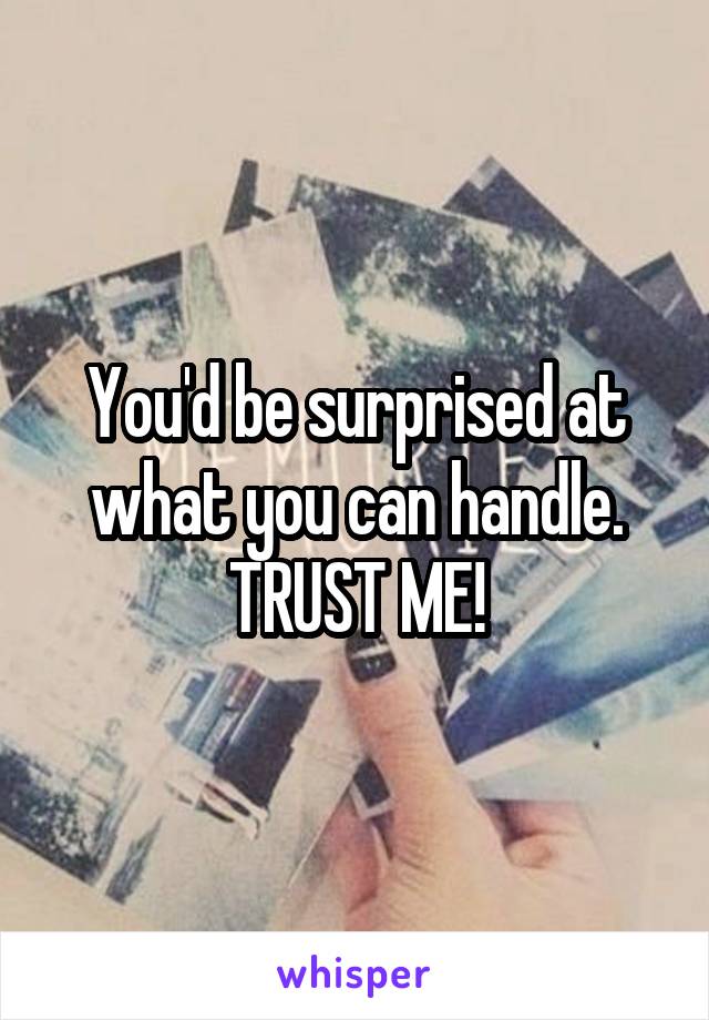 You'd be surprised at what you can handle.
TRUST ME!