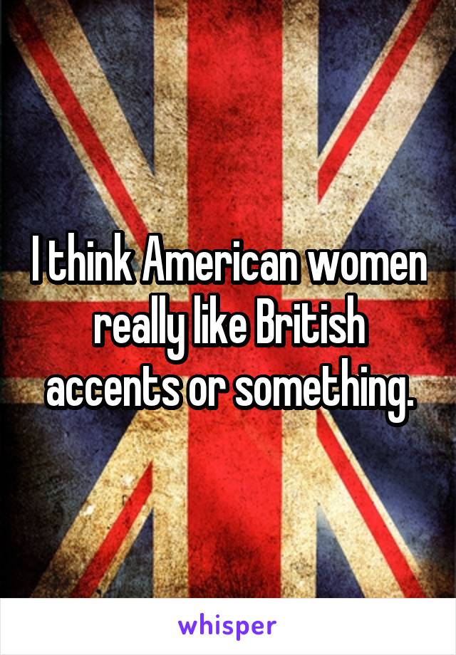 I think American women really like British accents or something.