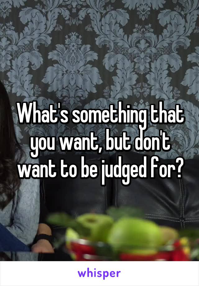 What's something that you want, but don't want to be judged for?