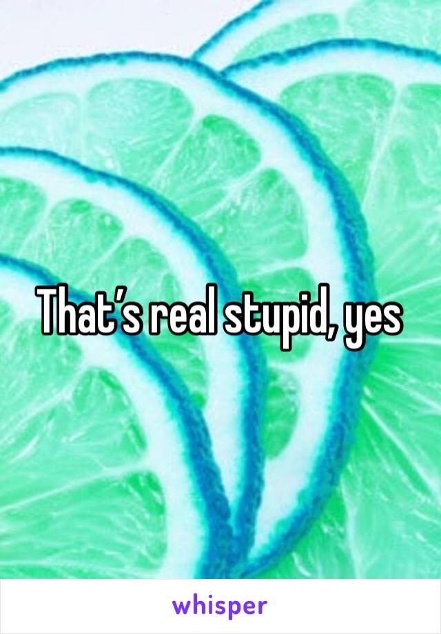 That’s real stupid, yes