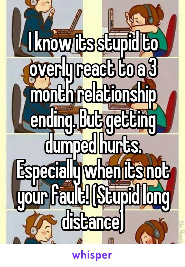I know its stupid to overly react to a 3 month relationship ending. But getting dumped hurts. Especially when its not your fault! (Stupid long distance)