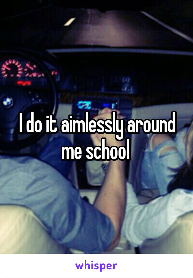 I do it aimlessly around me school 