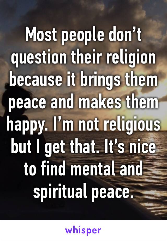 Most people don’t question their religion because it brings them peace and makes them happy. I’m not religious but I get that. It’s nice to find mental and spiritual peace.