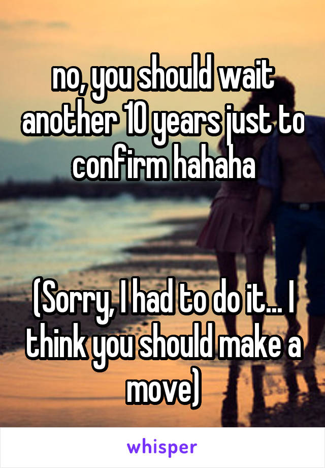 no, you should wait another 10 years just to confirm hahaha


(Sorry, I had to do it... I think you should make a move)