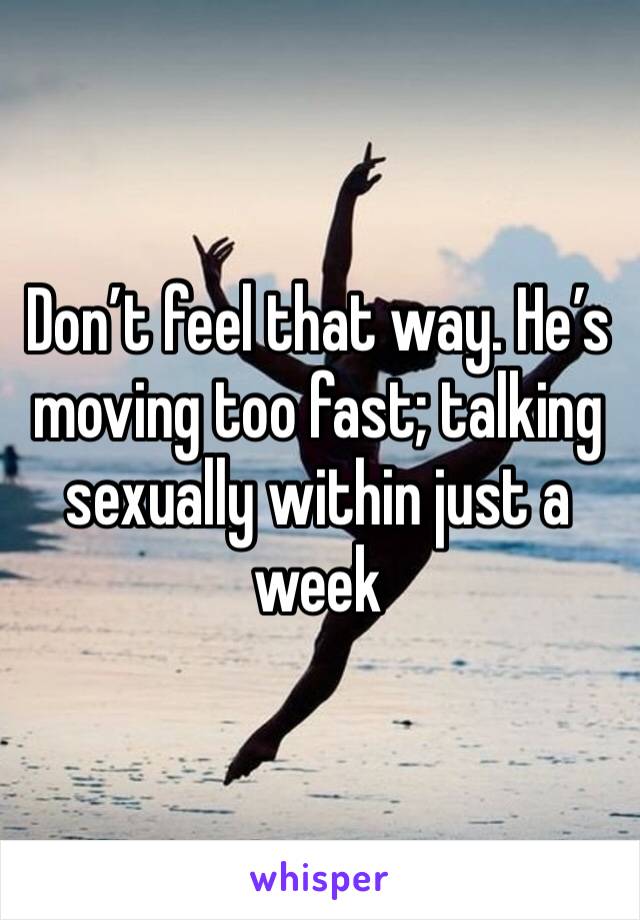 Don’t feel that way. He’s moving too fast; talking sexually within just a week 