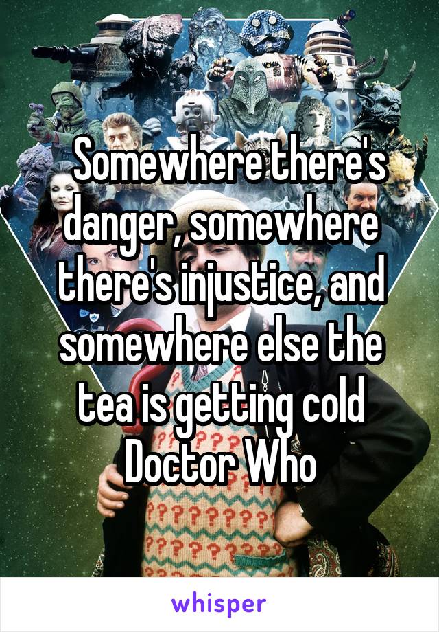   Somewhere there's danger, somewhere there's injustice, and somewhere else the tea is getting cold
Doctor Who