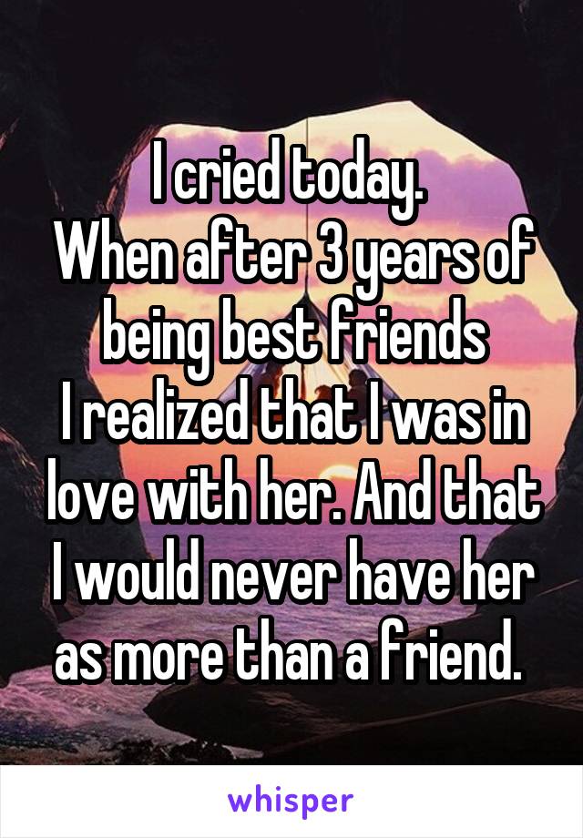 I cried today. 
When after 3 years of being best friends
I realized that I was in love with her. And that I would never have her as more than a friend. 