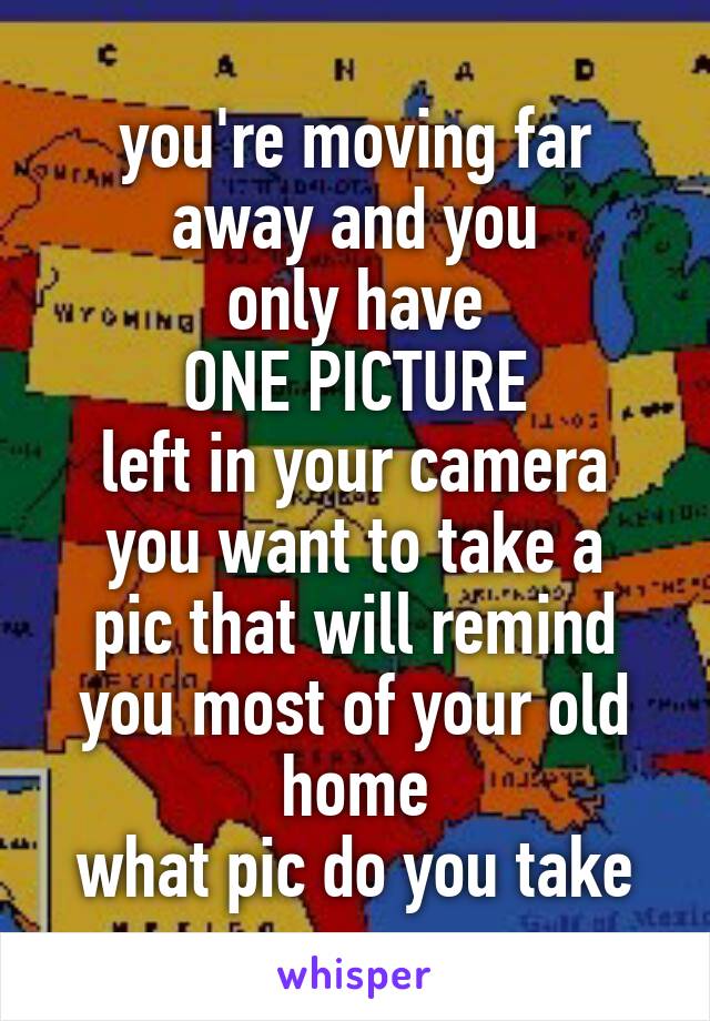 you're moving far away and you
only have
ONE PICTURE
left in your camera
you want to take a pic that will remind you most of your old home
what pic do you take