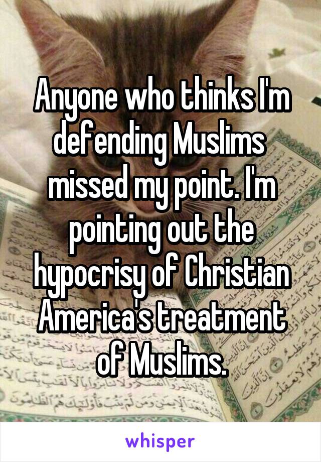 Anyone who thinks I'm defending Muslims  missed my point. I'm pointing out the hypocrisy of Christian America's treatment of Muslims.